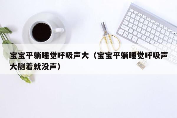 宝宝平躺睡觉呼吸声大（宝宝平躺睡觉呼吸声大侧着就没声）