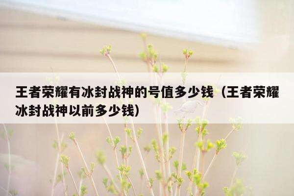 王者荣耀有冰封战神的号值多少钱（王者荣耀冰封战神以前多少钱）