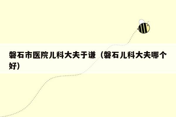 磐石市医院儿科大夫于谦（磐石儿科大夫哪个好）
