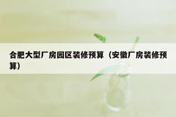 合肥大型厂房园区装修预算（安徽厂房装修预算）