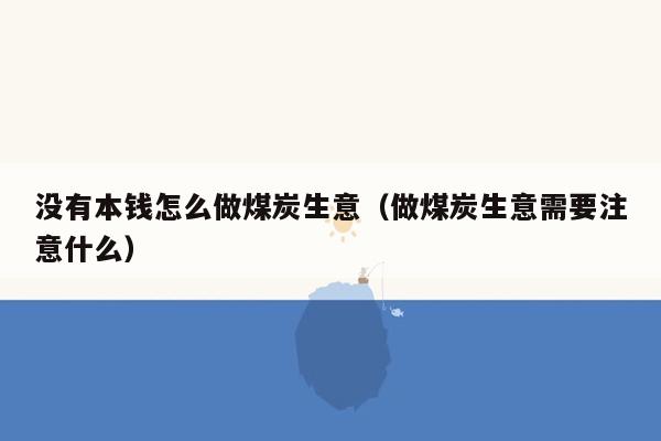 没有本钱怎么做煤炭生意（做煤炭生意需要注意什么）