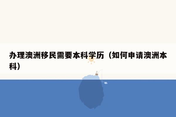 办理澳洲移民需要本科学历（如何申请澳洲本科）