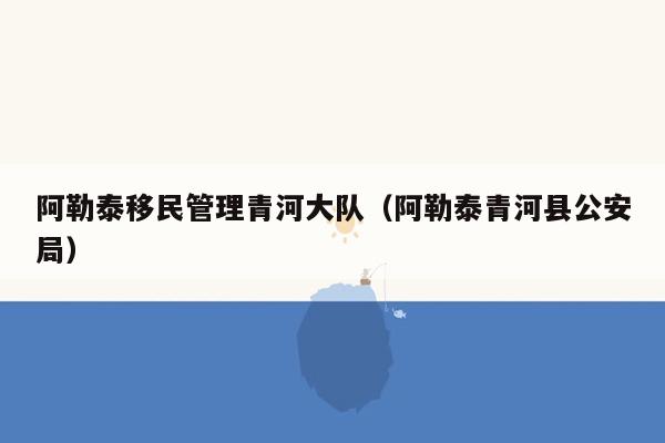 阿勒泰移民管理青河大队（阿勒泰青河县公安局）