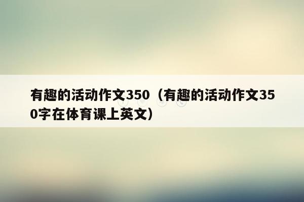 有趣的活动作文350（有趣的活动作文350字在体育课上英文）