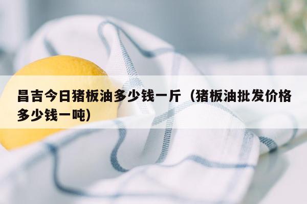 昌吉今日猪板油多少钱一斤（猪板油批发价格多少钱一吨）