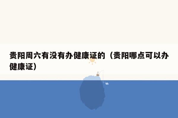 贵阳周六有没有办健康证的（贵阳哪点可以办健康证）