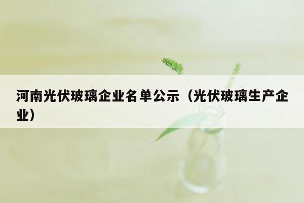 河南光伏玻璃企业名单公示（光伏玻璃生产企业）