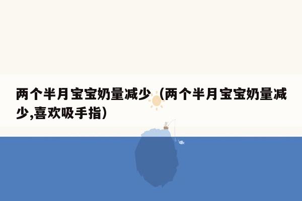 两个半月宝宝奶量减少（两个半月宝宝奶量减少,喜欢吸手指）