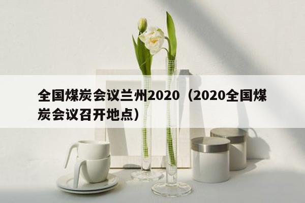 全国煤炭会议兰州2020（2020全国煤炭会议召开地点）