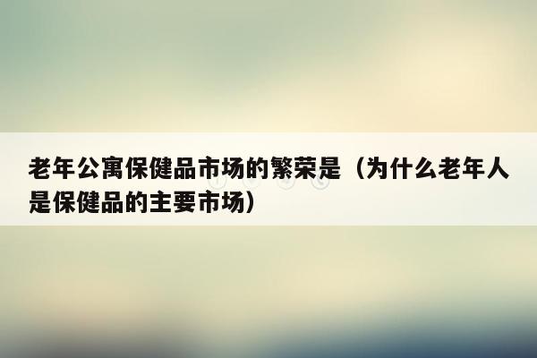 老年公寓保健品市场的繁荣是（为什么老年人是保健品的主要市场）