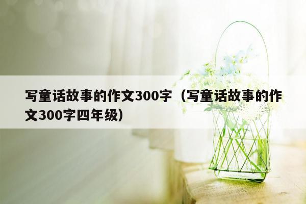 写童话故事的作文300字（写童话故事的作文300字四年级）