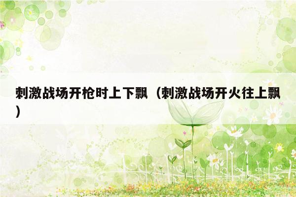 刺激战场开枪时上下飘（刺激战场开火往上飘）