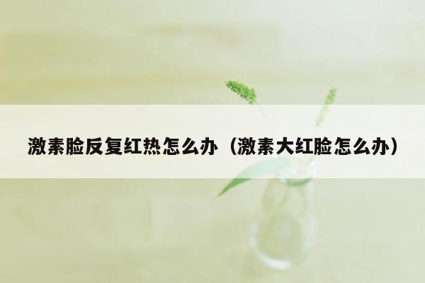 激素脸反复红热怎么办（激素大红脸怎么办）