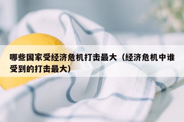 哪些国家受经济危机打击最大（经济危机中谁受到的打击最大）
