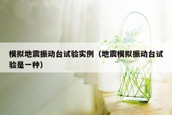 模拟地震振动台试验实例（地震模拟振动台试验是一种）