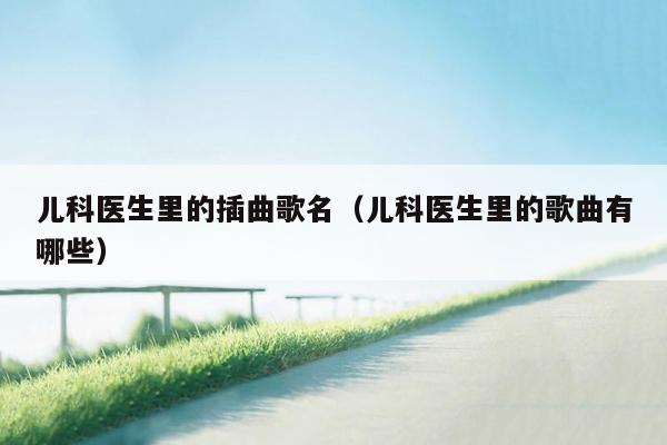 儿科医生里的插曲歌名（儿科医生里的歌曲有哪些）