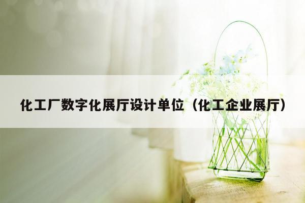 化工厂数字化展厅设计单位（化工企业展厅）