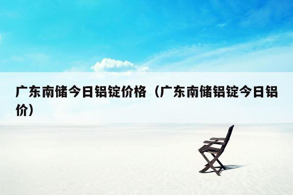 广东南储今日铝锭价格（广东南储铝锭今日铝价）
