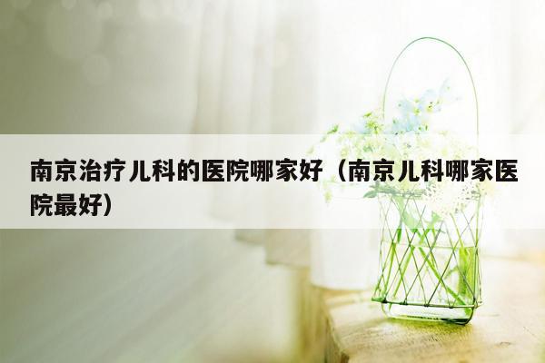 南京治疗儿科的医院哪家好（南京儿科哪家医院最好）