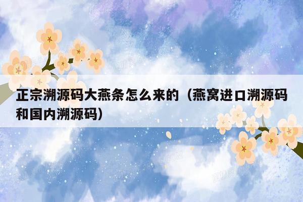 正宗溯源码大燕条怎么来的（燕窝进口溯源码和国内溯源码）
