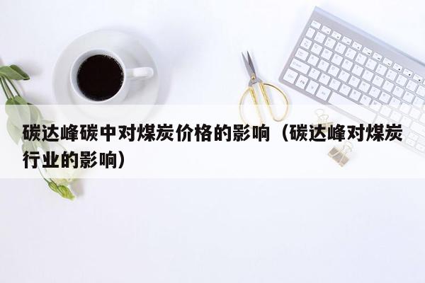 碳达峰碳中对煤炭价格的影响（碳达峰对煤炭行业的影响）