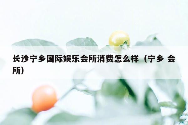 长沙宁乡国际娱乐会所消费怎么样（宁乡 会所）