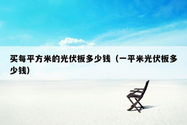 买每平方米的光伏板多少钱（一平米光伏板多少钱）