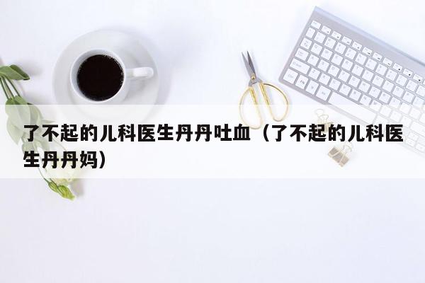 了不起的儿科医生丹丹吐血（了不起的儿科医生丹丹妈）