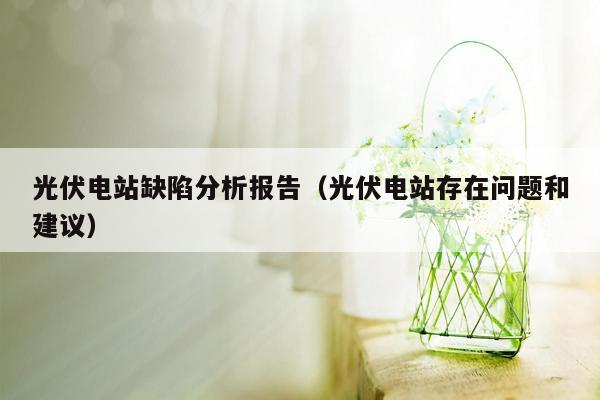 光伏电站缺陷分析报告（光伏电站存在问题和建议）