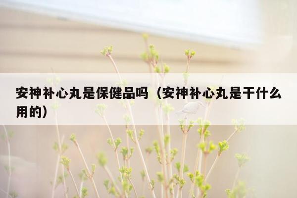 安神补心丸是保健品吗（安神补心丸是干什么用的）