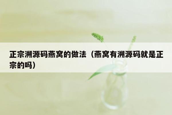 正宗溯源码燕窝的做法（燕窝有溯源码就是正宗的吗）