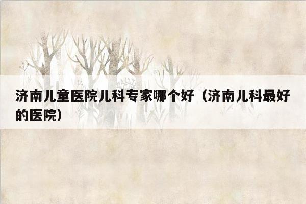 济南儿童医院儿科专家哪个好（济南儿科最好的医院）