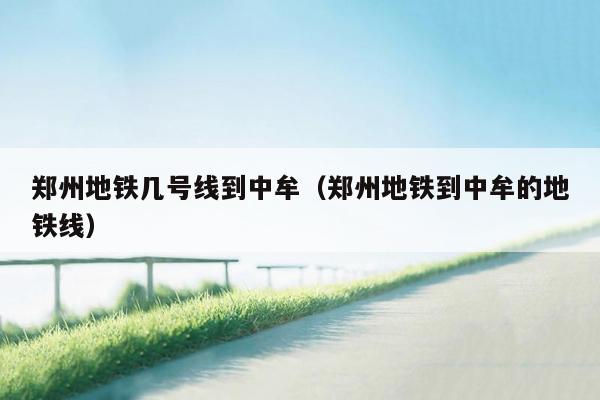 郑州地铁几号线到中牟（郑州地铁到中牟的地铁线）