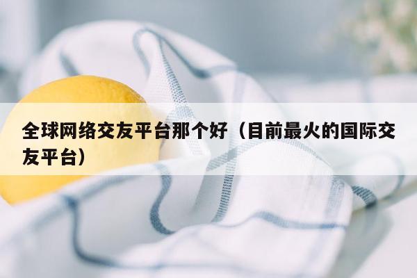 全球网络交友平台那个好（目前最火的国际交友平台）
