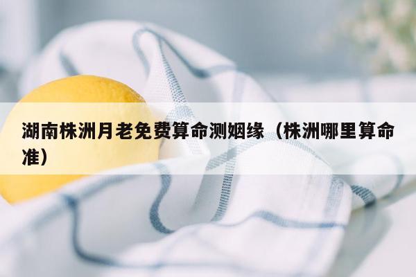 湖南株洲月老免费算命测姻缘（株洲哪里算命准）