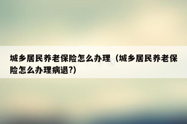 城乡居民养老保险怎么办理（城乡居民养老保险怎么办理病退?）
