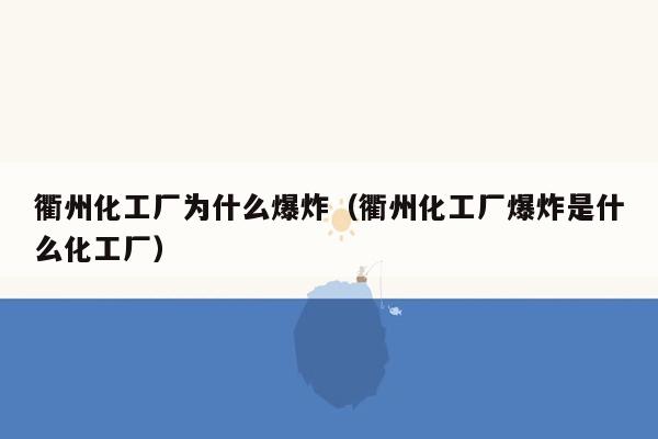 衢州化工厂为什么爆炸（衢州化工厂爆炸是什么化工厂）