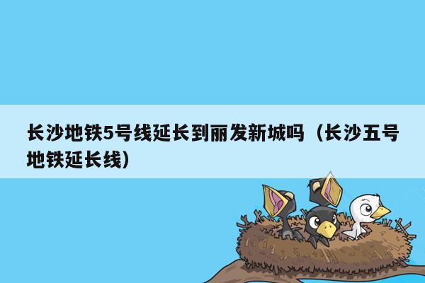 长沙地铁5号线延长到丽发新城吗（长沙五号地铁延长线）