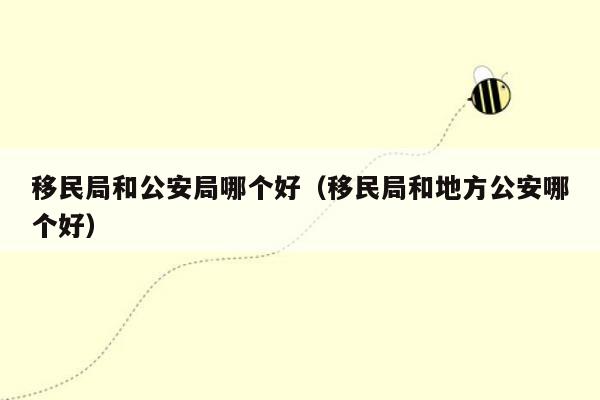 移民局和公安局哪个好（移民局和地方公安哪个好）