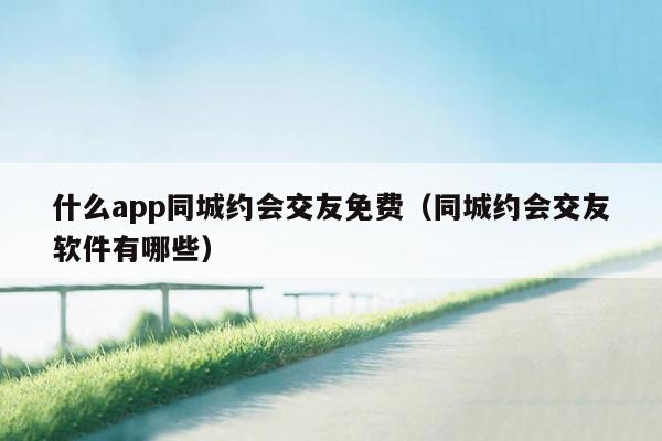 什么app同城约会交友免费（同城约会交友软件有哪些）