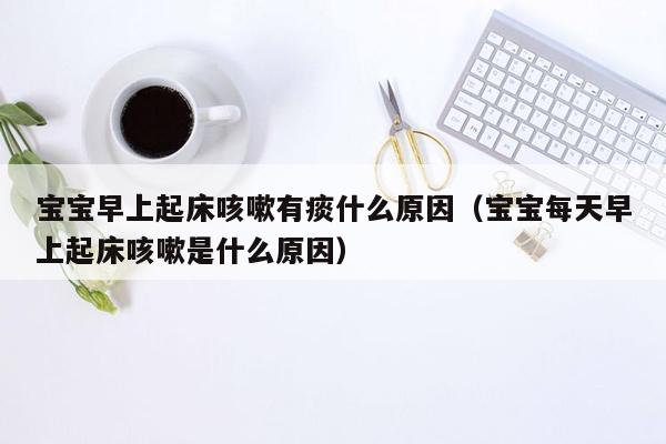 宝宝早上起床咳嗽有痰什么原因（宝宝每天早上起床咳嗽是什么原因）