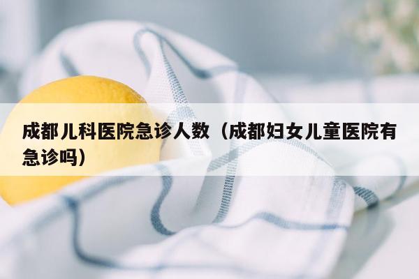 成都儿科医院急诊人数（成都妇女儿童医院有急诊吗）