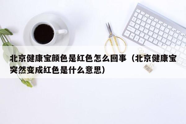 北京健康宝颜色是红色怎么回事（北京健康宝突然变成红色是什么意思）