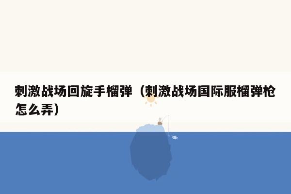 刺激战场回旋手榴弹（刺激战场国际服榴弹枪怎么弄）