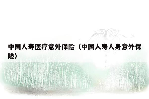 中国人寿医疗意外保险（中国人寿人身意外保险）