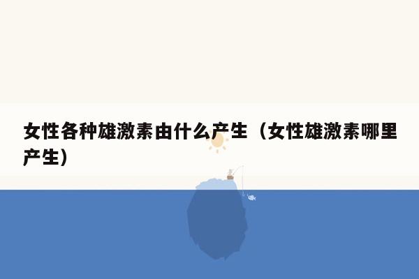 女性各种雄激素由什么产生（女性雄激素哪里产生）