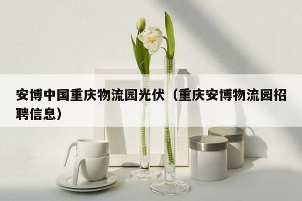 安博中国重庆物流园光伏（重庆安博物流园招聘信息）