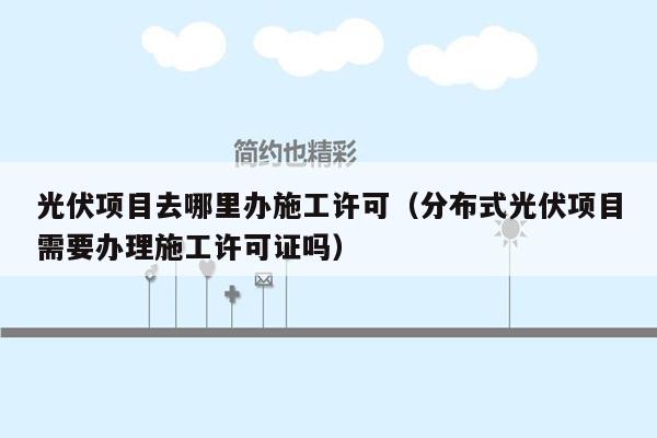 光伏项目去哪里办施工许可（分布式光伏项目需要办理施工许可证吗）