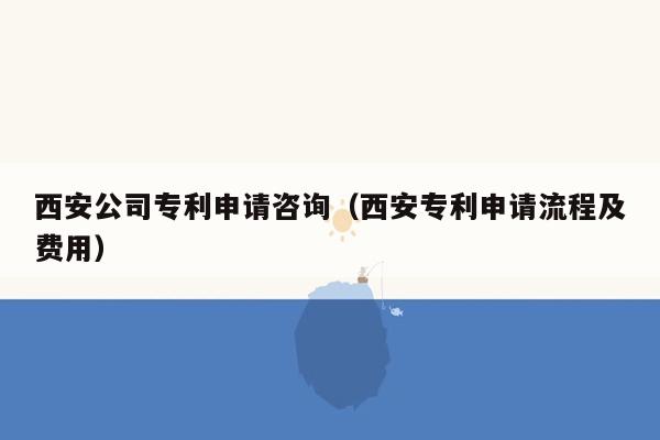 西安公司专利申请咨询（西安专利申请流程及费用）
