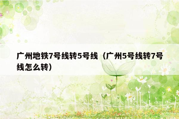 广州地铁7号线转5号线（广州5号线转7号线怎么转）